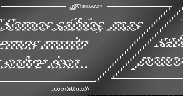" Somos sábios, mas sabemos muito pouco sobre isso...... Frase de Lord Manollo.