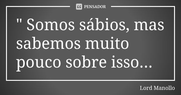 " Somos sábios, mas sabemos muito pouco sobre isso...... Frase de Lord Manollo.