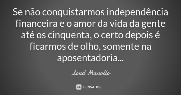 Se não conquistarmos independência financeira e o amor da vida da gente até os cinquenta, o certo depois é ficarmos de olho, somente na aposentadoria...... Frase de Lord Manollo.