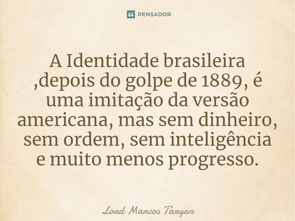 ⁠A Identidade brasileira ,depois do golpe de 1889, é uma imitação da versão americana, mas sem dinheiro, sem ordem, sem inteligência e muito menos progresso.... Frase de Lord Marcos Taryen.