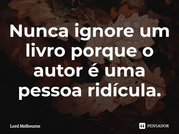 Nunca ignore um livro porque o autor é uma pessoa ridícula.... Frase de Lord Melbourne.