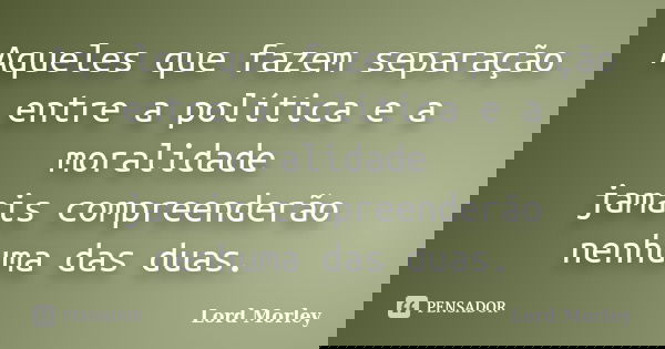 Aqueles que fazem separação entre a política e a moralidade jamais compreenderão nenhuma das duas.... Frase de Lord Morley.