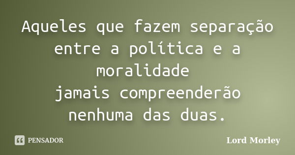 Aqueles que fazem separação entre a política e a moralidade jamais compreenderão nenhuma das duas.... Frase de Lord Morley.