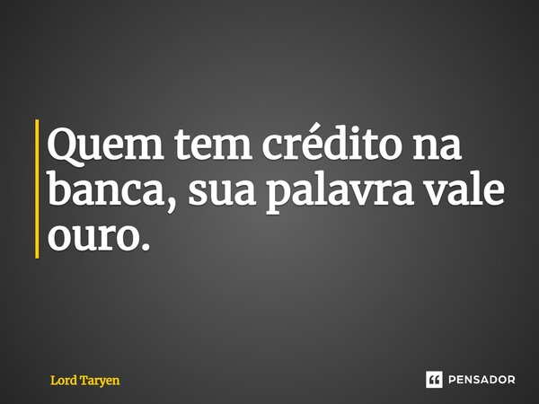 Quem tem crédito na banca, sua palavra vale ouro.... Frase de Lord Taryen.