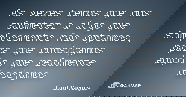 As vezes temos que nos submeter a algo que simplesmente não optamos, para que consigamos aquilo que realmente desejamos... Frase de Lord Vaegus.