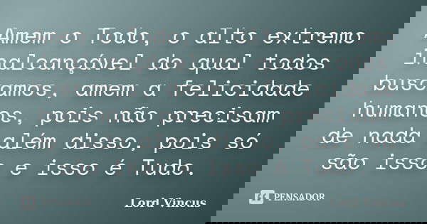 Amem o Todo, o alto extremo inalcançável do qual todos buscamos, amem a felicidade humanos, pois não precisam de nada além disso, pois só são isso e isso é Tudo... Frase de Lord Vincus.