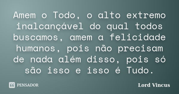 Amem o Todo, o alto extremo inalcançável do qual todos buscamos, amem a felicidade humanos, pois não precisam de nada além disso, pois só são isso e isso é Tudo... Frase de Lord Vincus.