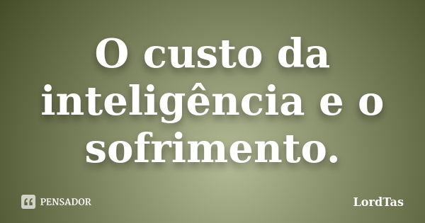 O custo da inteligência e o sofrimento.... Frase de LordTas.