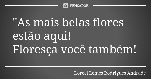 "As mais belas flores estão aqui! Floresça você também!... Frase de Loreci Lemes Rodrigues Andrade.