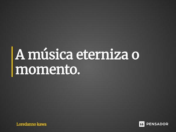 ⁠A música eterniza o momento.... Frase de Loredanno Kawa.
