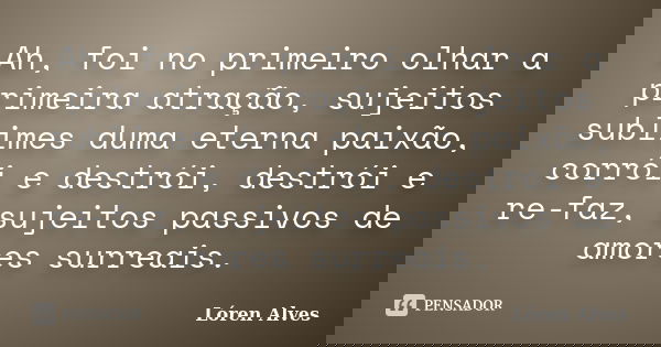 Ah, foi no primeiro olhar a primeira atração, sujeitos sublimes duma eterna paixão, corrói e destrói, destrói e re-faz, sujeitos passivos de amores surreais.... Frase de Lóren Alves.
