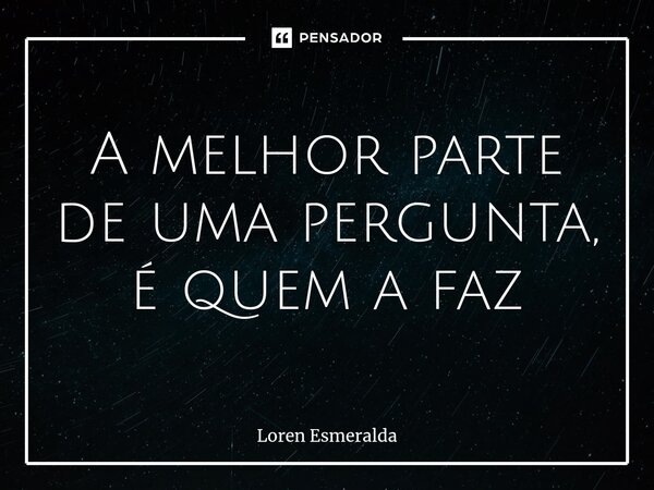 ⁠A melhor parte de uma pergunta, é quem a faz... Frase de Loren Esmeralda.