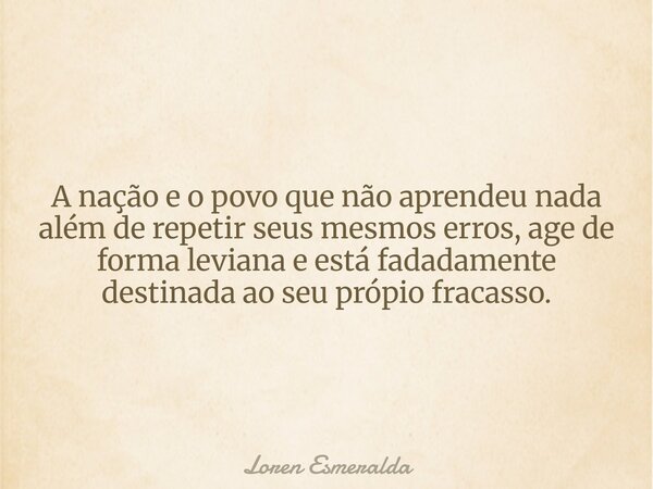 A nação e o povo que não aprendeu nada além de repetir seus mesmos erros, age de forma leviana e está fadadamente destinada ao seu própio fracasso.... Frase de Loren Esmeralda.