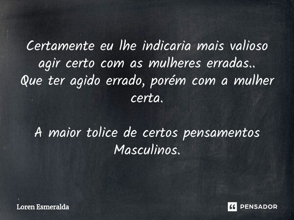 ⁠Certamente eu lhe indicaria mais valioso agir certo com as mulheres erradas.. Que ter agido errado, porém com a mulher certa. A maior tolice de certos pensamen... Frase de Loren Esmeralda.