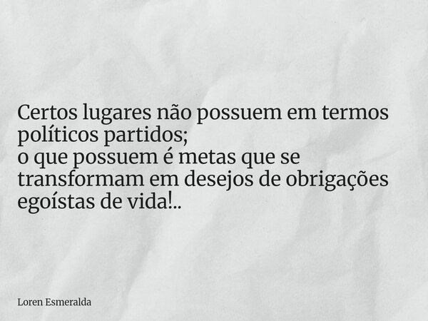 Certos lugares não possuem em termos políticos partidos; o que possuem é metas que se transformam em desejos de obrigações egoístas de vida!..... Frase de Loren Esmeralda.