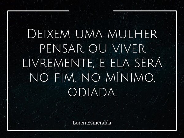 Deixem uma mulher pensar ou viver livremente, e ela será no fim, no mínimo, odiada.... Frase de Loren Esmeralda.