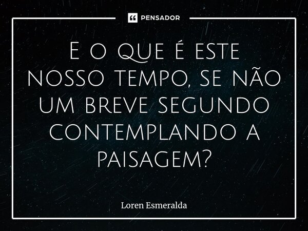 ⁠E o que é este nosso tempo, se não um breve segundo contemplando a paisagem?... Frase de Loren Esmeralda.