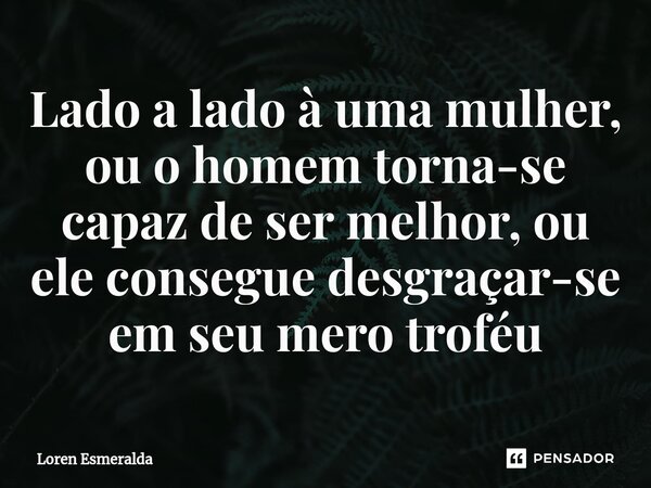 Lado a lado à uma mulher, ou o homem torna-se capaz de ser melhor, ou ele consegue desgraçar-se em seu mero troféu... Frase de Loren Esmeralda.