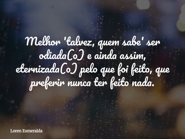 Melhor 'talvez, quem sabe' ser odiada(o) e ainda assim, eternizada(o) pelo que foi feito, que preferir nunca ter feito nada.... Frase de Loren Esmeralda.