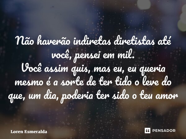 ⁠Não haverão indiretas diretistas até você, pensei em mil. Você assim quis, mas eu, eu queria mesmo é a sorte de ter tido o leve do que, um dia, poderia ter sid... Frase de Loren Esmeralda.