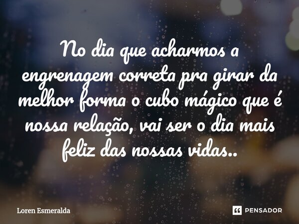 ⁠No dia que acharmos a engrenagem correta pra girar da melhor forma o cubo mágico que é nossa relação, vai ser o dia mais feliz das nossas vidas..... Frase de Loren Esmeralda.