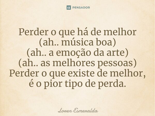 ⁠Perder o que há de melhor (ah.. música boa) (ah.. a emoção da arte) (ah.. as melhores pessoas) Perder o que existe de melhor, é o pior tipo de perda.... Frase de Loren Esmeralda.