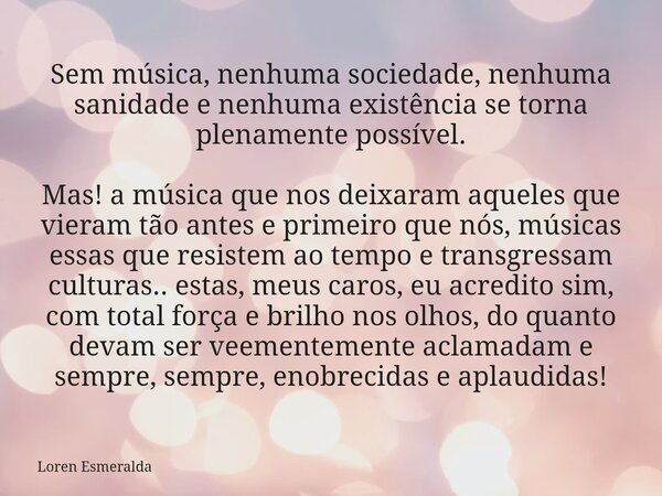 Sem música, nenhuma sociedade, nenhuma sanidade e nenhuma existência se torna plenamente possível. Mas! a música que nos deixaram aqueles que vieram tão antes e... Frase de Loren Esmeralda.
