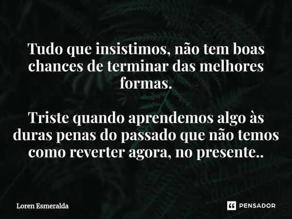 ⁠Tudo que insistimos, não tem boas chances de terminar das melhores formas. Triste quando aprendemos algo às duras penas do passado que não temos como reverter ... Frase de Loren Esmeralda.