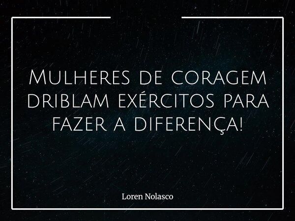 Mulheres de coragem driblam exércitos para fazer a diferença!... Frase de Loren Nolasco.