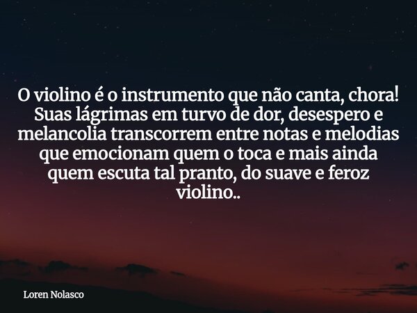 O violino é o instrumento que não canta, chora! Suas lágrimas em turvo de dor, desespero e melancolia transcorrem entre notas e melodias que emocionam quem o to... Frase de Loren Nolasco.