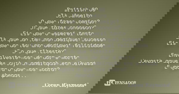 British 69 Eis Janeiro O que fazes comigo? O que fazes conosco? Eis que o esperei tanto Eis que ao teu ano dediquei sucesso Eis que ao teu ano dediquei felicida... Frase de Loren Raymond.