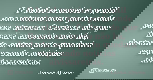 O batel sensível e gentil encontrou novo porto onde possa atracar. Certeza de que ficará ancorado não há, destarte outro porto quedará esperando notícias alviss... Frase de Lorena Alysson.