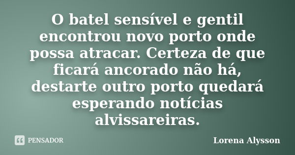 O batel sensível e gentil encontrou novo porto onde possa atracar. Certeza de que ficará ancorado não há, destarte outro porto quedará esperando notícias alviss... Frase de Lorena Alysson.