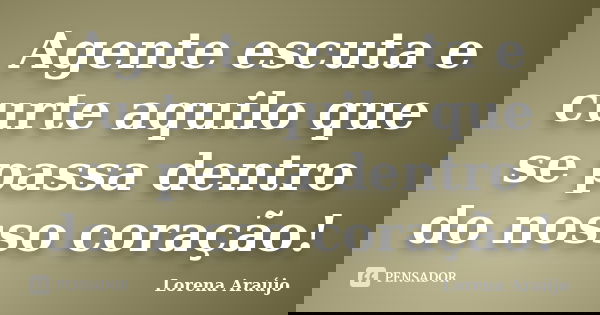 Agente escuta e curte aquilo que se passa dentro do nosso coração!... Frase de Lorena Araújo.