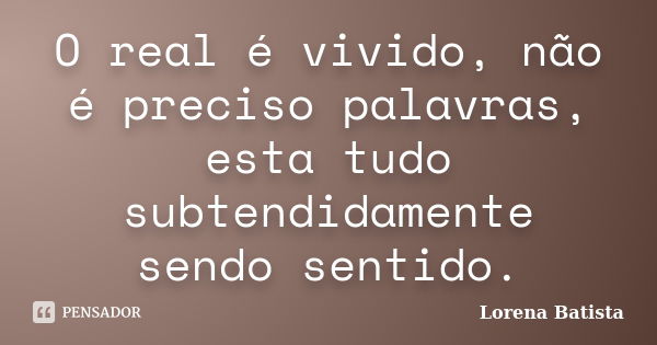 O real é vivido, não é preciso palavras, esta tudo subtendidamente sendo sentido.... Frase de Lorena Batista.