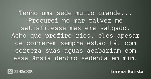 Tenho uma sede muito grande... Procurei no mar talvez me satisfizesse mas era salgado. Acho que prefiro rios, eles apesar de correrem sempre estão lá, com certe... Frase de Lorena Batista.