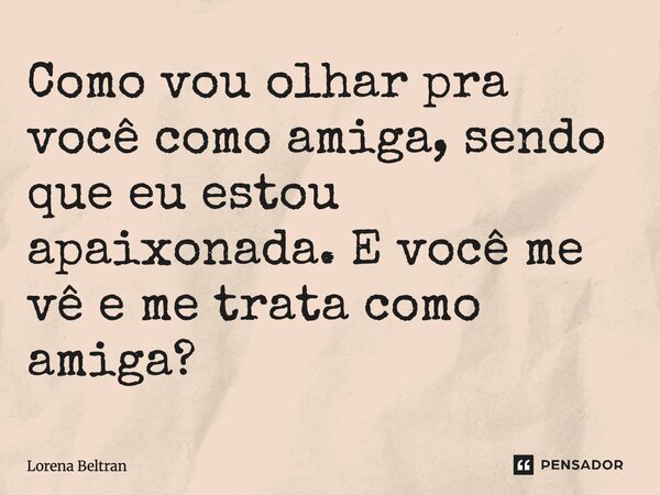 Como vou olhar pra você como amiga, sendo que eu estou apaixonada. E você me vê e me trata como amiga?... Frase de Lorena Beltran.