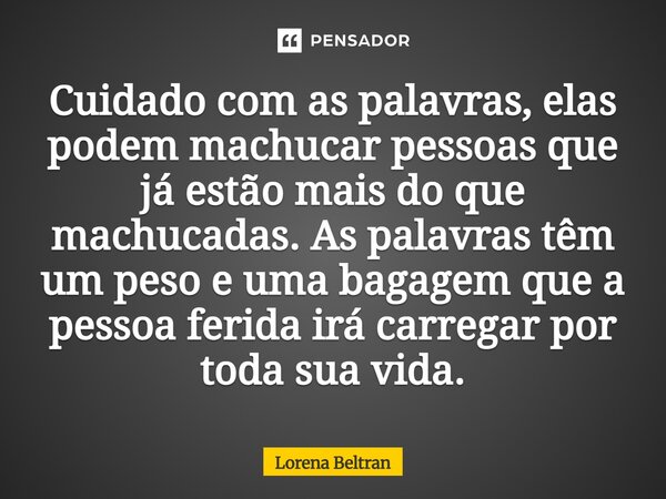 Cuidado com as palavras, elas podem machucar pessoas que já estão mais do que machucadas. As palavras têm um peso e uma bagagem que a pessoa ferida irá carregar... Frase de Lorena Beltran.