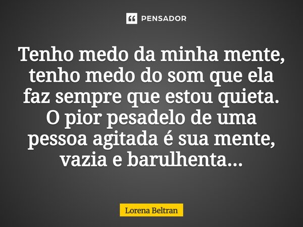 ⁠Tenho medo da minha mente, tenho medo do som que ela faz sempre que estou quieta. O pior pesadelo de uma pessoa agitada é sua mente, vazia e barulhenta...... Frase de Lorena Beltran.