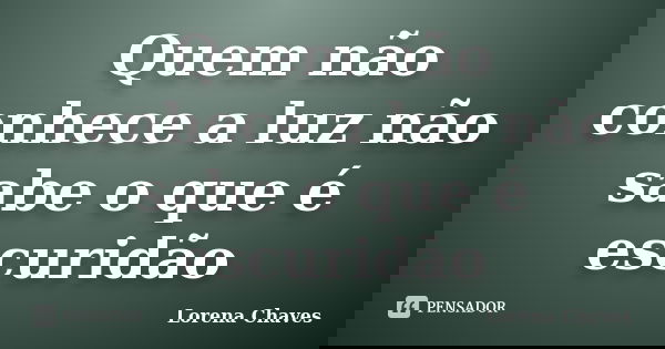 Quem não conhece a luz não sabe o que é escuridão... Frase de Lorena Chaves.