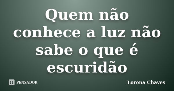 Quem não conhece a luz não sabe o que é escuridão... Frase de Lorena Chaves.