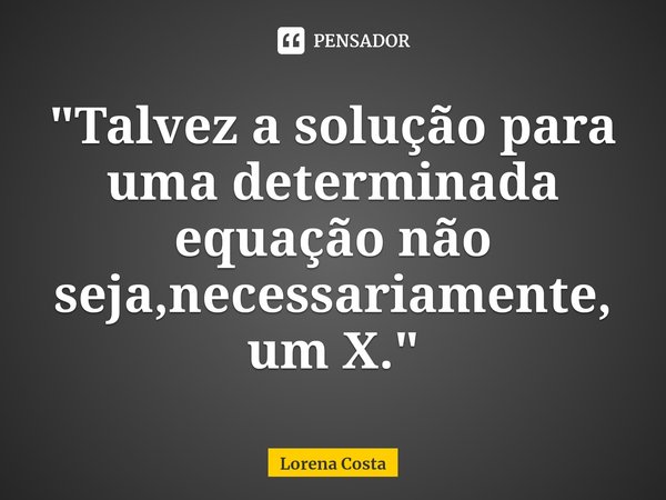 "⁠Talvez a solução para uma determinada equação não seja,necessariamente,um X."... Frase de Lorena Costa.