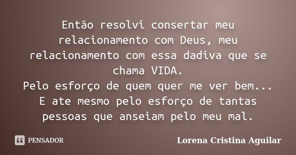 Então resolvi consertar meu relacionamento com Deus, meu relacionamento com essa dadiva que se chama VIDA. Pelo esforço de quem quer me ver bem... E ate mesmo p... Frase de Lorena Cristina Aguilar.