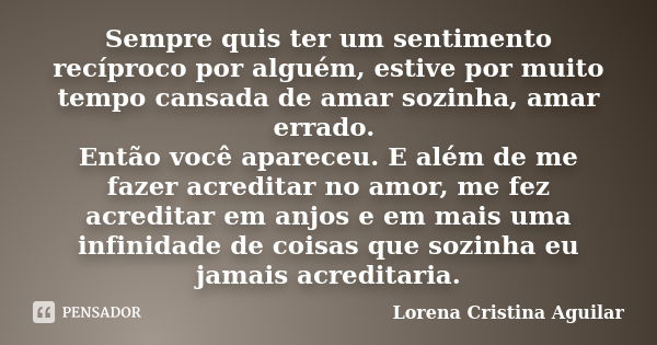 Sempre quis ter um sentimento recíproco por alguém, estive por muito tempo cansada de amar sozinha, amar errado. Então você apareceu. E além de me fazer acredit... Frase de Lorena Cristina Aguilar.