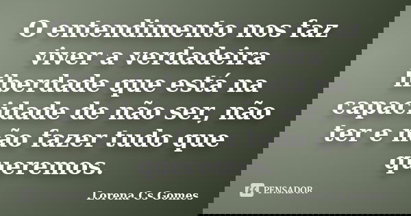 O entendimento nos faz viver a verdadeira liberdade que está na capacidade de não ser, não ter e não fazer tudo que queremos.... Frase de Lorena Cs Gomes.