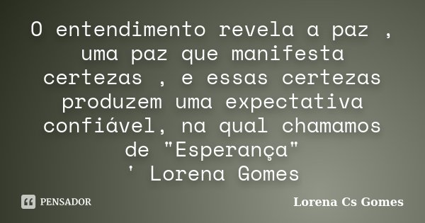 O entendimento revela a paz , uma paz que manifesta certezas , e essas certezas produzem uma expectativa confiável, na qual chamamos de "Esperança" ' ... Frase de Lorena Cs Gomes.