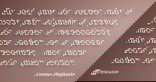 Eu sei que às vezes não é justo pôr alguém à prova, mas às vezes é necessário, não para saber se a pessoa está presente, mas para saber se ela quer estar.... Frase de Lorena Deijanira.