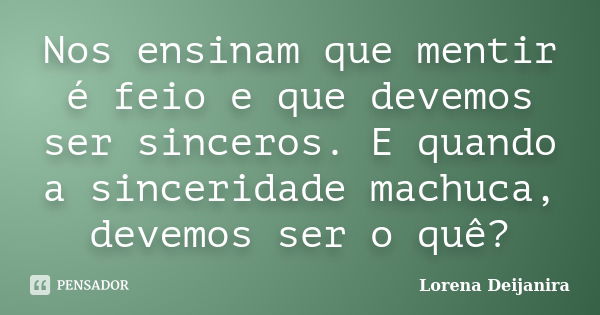 Nos ensinam que mentir é feio e que devemos ser sinceros. E quando a sinceridade machuca, devemos ser o quê?... Frase de Lorena Deijanira.