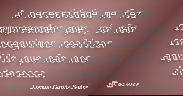 A necessidade me fez compreender que, só não conseguimos realizar aquilo que não nos interessa.... Frase de Lorena Garcia Sodré.