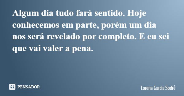 Algum dia tudo fará sentido. Hoje conhecemos em parte, porém um dia nos será revelado por completo. E eu sei que vai valer a pena.... Frase de Lorena Garcia Sodré.